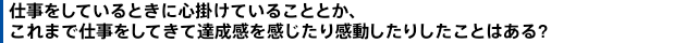 仕事をしているときに心掛けていることとか、これまで仕事をしてきて達成感を感じたり感動したりしたことはある?